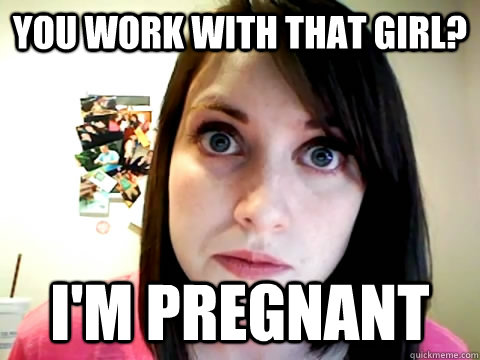 you work with that girl? i'm pregnant - you work with that girl? i'm pregnant  Mad Overly Attached Girlfriend