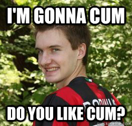 I'm gonna cum Do you like cum?  awkward flirting boy