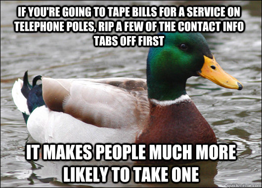 If you're going to tape bills for a service on telephone poles, rip a few of the contact info tabs off first It makes people much more likely to take one  Actual Advice Mallard