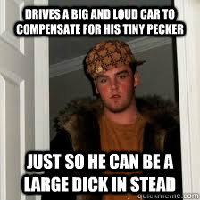 Drives a big and loud car to compensate for his tiny pecker Just so he can be a large dick in stead  