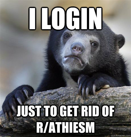 I Login  just to get rid of R/athiesm  Confession Bear