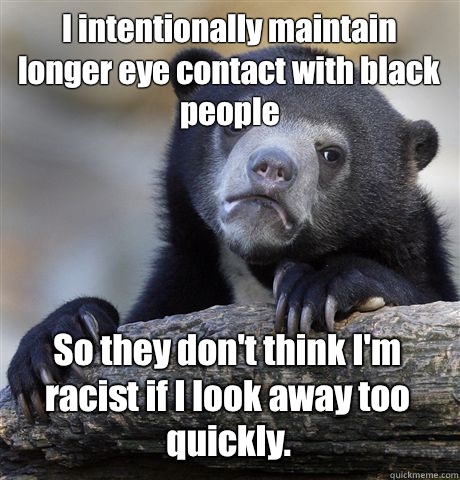 I intentionally maintain longer eye contact with black people  So they don't think I'm racist if I look away too quickly.  Confession Bear