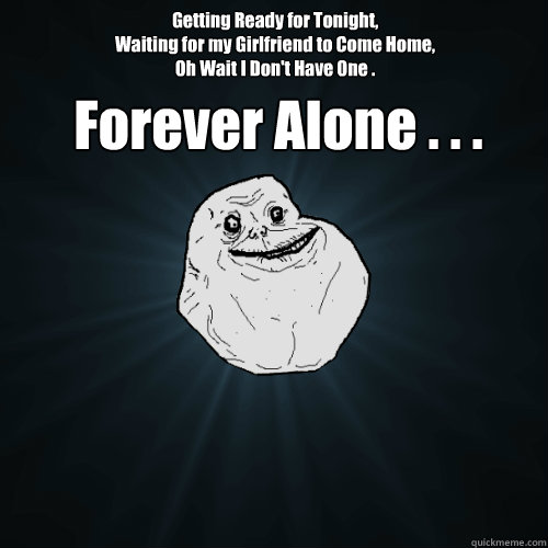 Getting Ready for Tonight,
Waiting for my Girlfriend to Come Home,
Oh Wait I Don't Have One .  Forever Alone . . .  Forever Alone
