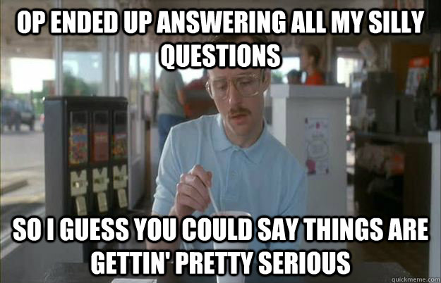 OP ended up answering all my silly questions So I guess you could say things are gettin' pretty serious - OP ended up answering all my silly questions So I guess you could say things are gettin' pretty serious  Kip from Napoleon Dynamite