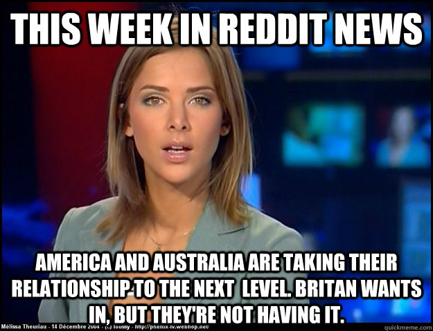 This week in reddit news America and australia are taking their relationship to the next  level. Britan wants in, but they're not having it. - This week in reddit news America and australia are taking their relationship to the next  level. Britan wants in, but they're not having it.  irrelevant news reader