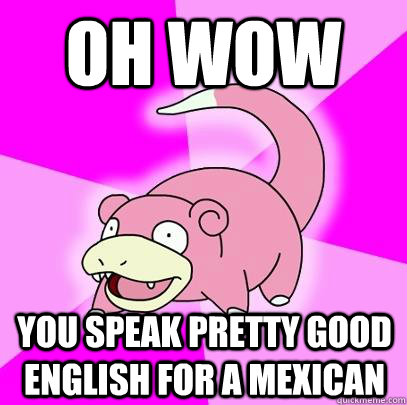 oh wow You speak pretty good english for a mexican  Slowpoke