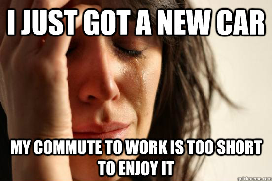 I just got a new car My commute to work is too short to enjoy it  First World Problems