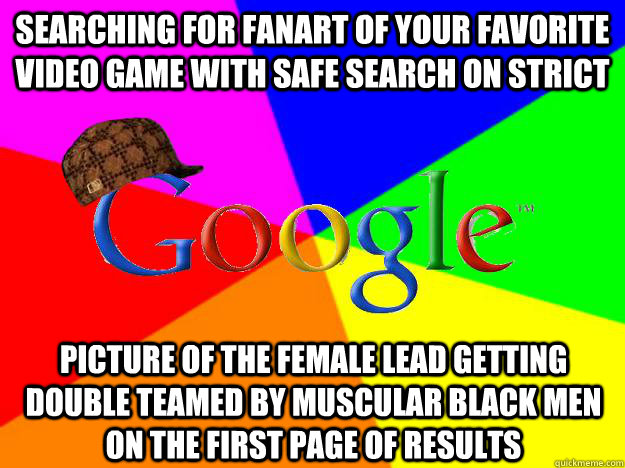SEARCHING FOR FANART OF YOUR FAVORITE VIDEO GAME WITH SAFE SEARCH ON STRICT PICTURE OF THE FEMALE LEAD GETTING DOUBLE TEAMED BY MUSCULAR BLACK MEN ON THE FIRST PAGE OF RESULTS  Scumbag Google