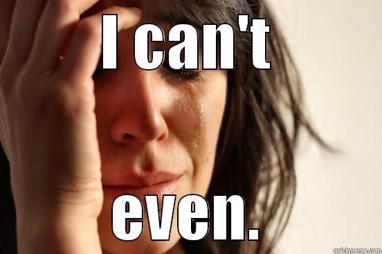 I CAN'T EVEN. First World Problems