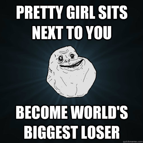 Pretty girl sits next to you Become world's biggest loser  Forever Alone