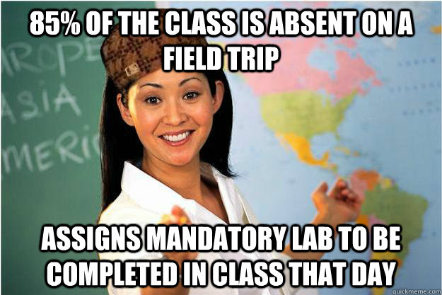 85% of the class is absent on a field trip Assigns mandatory lab to be completed in class that day  Scumbag Teacher