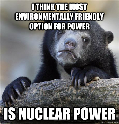 I think the most environmentally friendly option for power Is nuclear power  Confession Bear