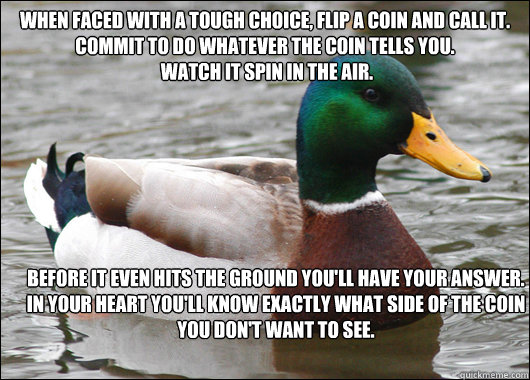 When faced with a tough choice, flip a coin and call it.
Commit to do whatever the coin tells you.
 Watch it spin in the air. before it even hits the ground you'll have your answer.
in your heart you'll know exactly what side of the coin you don't want to  Actual Advice Mallard