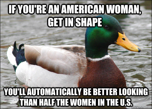 If you're an American woman, get in shape You'll automatically be better looking than half the women in the U.S.  Actual Advice Mallard