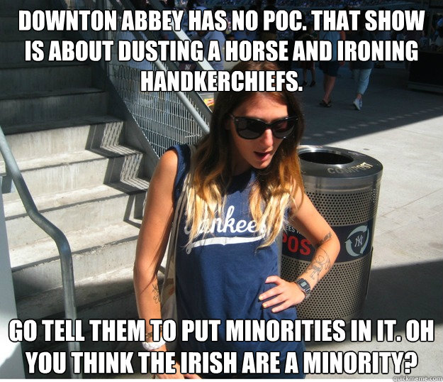 Downton Abbey has no POC. That show is about dusting a horse and ironing handkerchiefs. Go tell them to put minorities in it. Oh you think the Irish are a minority?  Clueless Hipster White Girl
