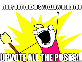 Finds out friend's a fellow redditor upvote all the posts!  All The Things