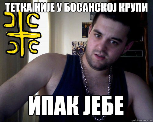 тетка није у босанској крупи ипак јебе  good serb guy