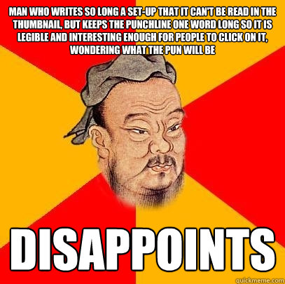 Man who writes so long a set-up that it can't be read in the thumbnail, but keeps the punchline one word long so it is legible and interesting enough for people to click on it, wondering what the pun will be disappoints - Man who writes so long a set-up that it can't be read in the thumbnail, but keeps the punchline one word long so it is legible and interesting enough for people to click on it, wondering what the pun will be disappoints  Confucius says