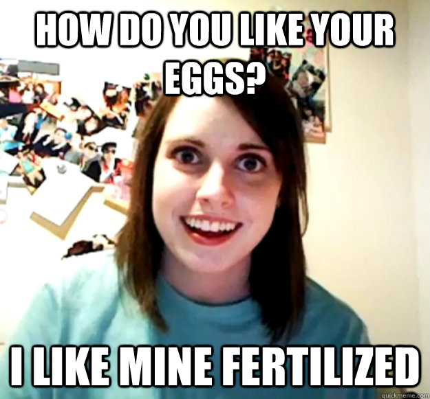 How do you like your eggs? I like mine fertilized  Overly Attached Girlfriend