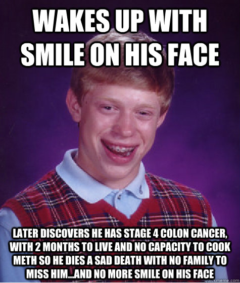 Wakes up with smile on his face later discovers he has stage 4 colon cancer, with 2 months to live and no capacity to cook meth so he dies a sad death with no family to miss him...and no more smile on his face  Bad Luck Brian