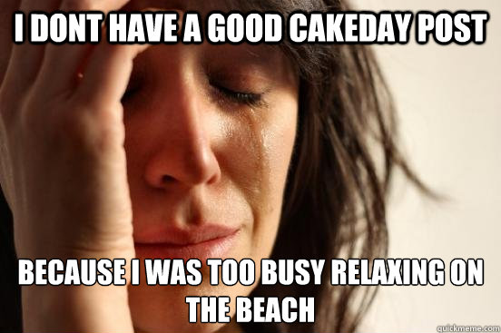 I dont have a good cakeday post Because I was too busy relaxing on the beach  First World Problems