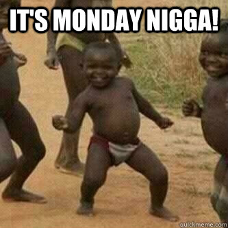 It's monday Nigga!   Its friday niggas