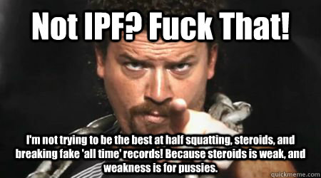 Not IPF? Fuck That! I'm not trying to be the best at half squatting, steroids, and breaking fake 'all time' records! Because steroids is weak, and weakness is for pussies.  kenny powers