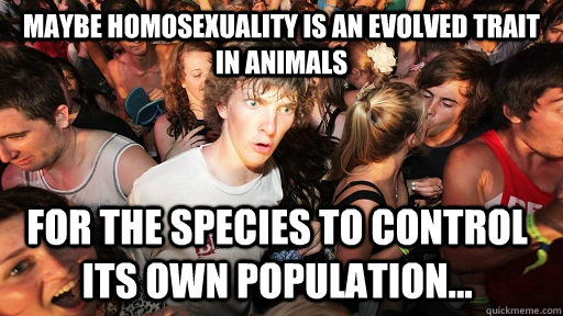 Maybe homosexuality is an evolved trait in animals for the species to control its own population...  Sudden Clarity Clarence