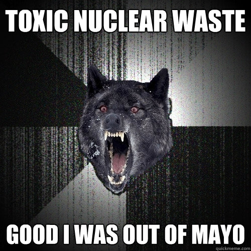 Toxic Nuclear Waste Good i was out of mayo  Insanity Wolf