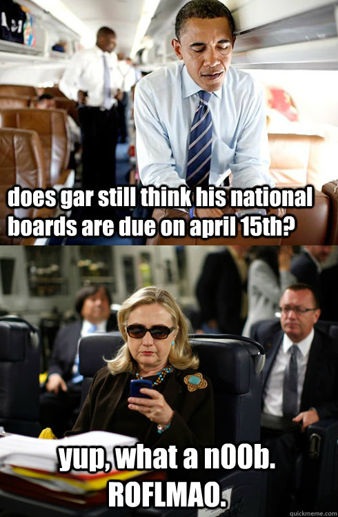 does gar still think his national boards are due on april 15th? yup, what a n00b.  ROFLMAO.  Texts From Hillary