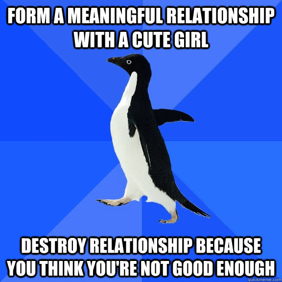 Form a meaningful relationship with a cute girl destroy relationship because you think you're not good enough  Socially Awkward Penguin