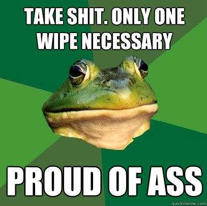 Take shit. Only one wipe necessary Proud of ass  Foul Bachelor Frog