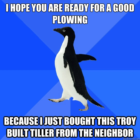 I hope you are ready for a good plowing
 because i just bought this troy built tiller from the neighbor  Socially Awkward Penguin