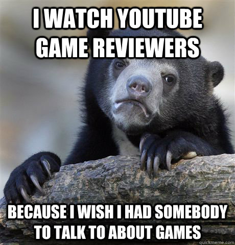 I watch Youtube game reviewers Because I wish I had somebody to talk to about games  Confession Bear