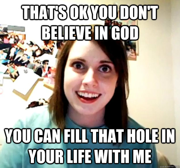 That's ok you don't believe in god you can fill that hole in your life with me  Overly Attached Girlfriend