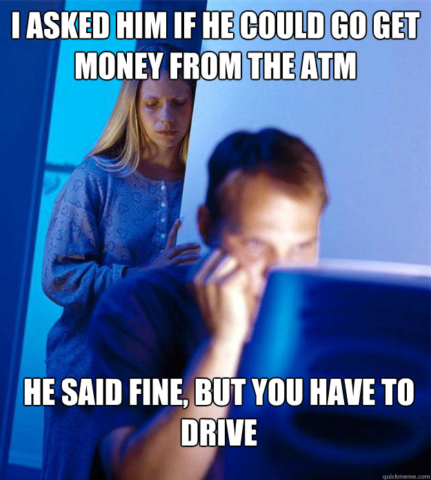 I asked him if he could go get money from the atm he said fine, but you have to drive - I asked him if he could go get money from the atm he said fine, but you have to drive  Redditors Wife