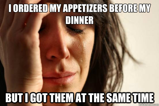 I ordered my appetizers before my dinner but I got them at the same time  First World Problems