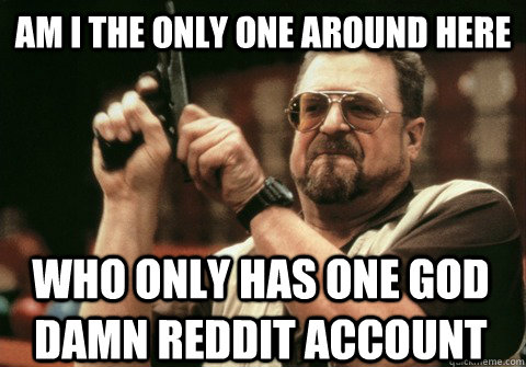 Am I the only one around here Who only has one god damn reddit account - Am I the only one around here Who only has one god damn reddit account  Am I the only one