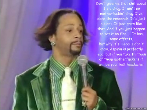 Don't give me that shit about it's a drug. It ain't no motherfuckin' drug. I've done the research. It's just a plant. It just grow like that. And if you just happen to set it on fire..... It has some effects. 
But why it's illegal I don't know. Aspirin is - Don't give me that shit about it's a drug. It ain't no motherfuckin' drug. I've done the research. It's just a plant. It just grow like that. And if you just happen to set it on fire..... It has some effects. 
But why it's illegal I don't know. Aspirin is  Kat Williams Words of Wisdom on Weed