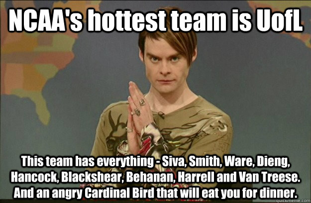 NCAA's hottest team is UofL This team has everything - Siva, Smith, Ware, Dieng, Hancock, Blackshear, Behanan, Harrell and Van Treese. And an angry Cardinal Bird that will eat you for dinner.  - NCAA's hottest team is UofL This team has everything - Siva, Smith, Ware, Dieng, Hancock, Blackshear, Behanan, Harrell and Van Treese. And an angry Cardinal Bird that will eat you for dinner.   Stefon