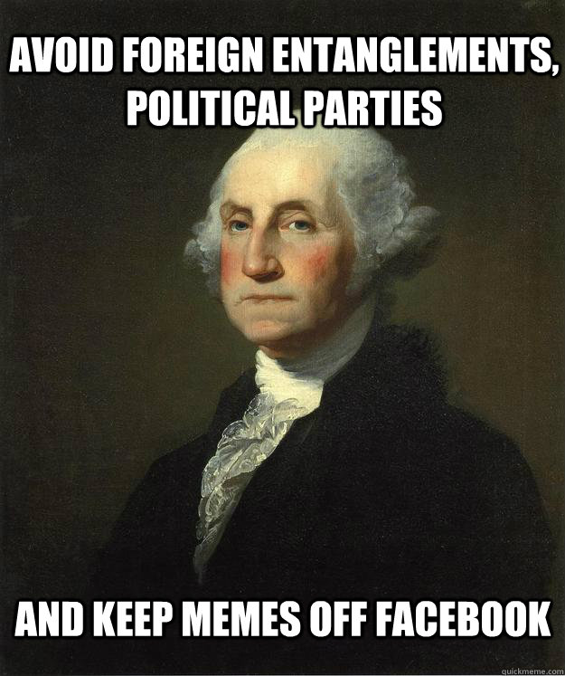 Avoid foreign entanglements, Political parties and keep memes off facebook - Avoid foreign entanglements, Political parties and keep memes off facebook  George Washington