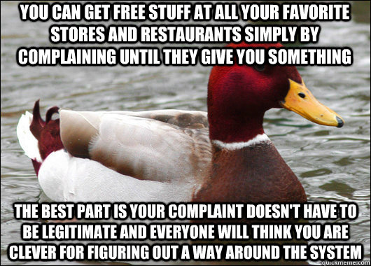 YOU CAN GET FREE STUFF AT ALL YOUR FAVORITE STORES AND RESTAURANTS SIMPLY BY COMPLAINING UNTIL THEY GIVE YOU SOMETHING  THE BEST PART IS YOUR COMPLAINT DOESN'T HAVE TO BE LEGITIMATE AND EVERYONE WILL THINK YOU ARE CLEVER FOR FIGURING OUT A WAY AROUND THE   Malicious Advice Mallard