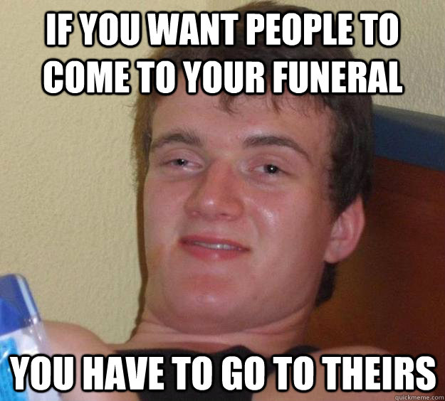 If you want people to come to your funeral you have to go to theirs - If you want people to come to your funeral you have to go to theirs  10 Guy