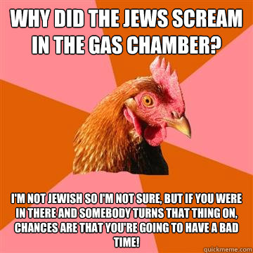 why did the jews scream in the gas chamber? I'm not jewish so i'm not sure, but if you were in there and somebody turns that thing on, chances are that you're going to have a bad time! - why did the jews scream in the gas chamber? I'm not jewish so i'm not sure, but if you were in there and somebody turns that thing on, chances are that you're going to have a bad time!  Anti-Joke Chicken