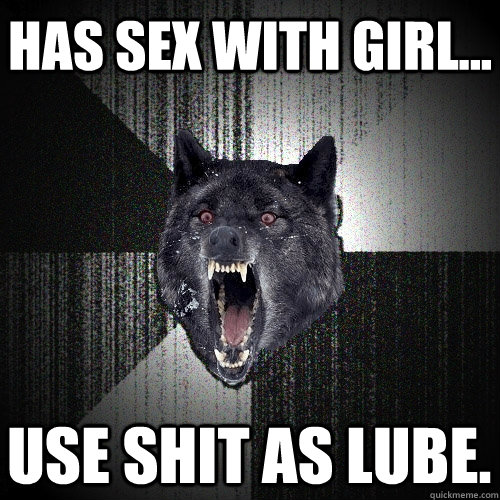 has sex with girl... use shit as lube.  Insanity Wolf