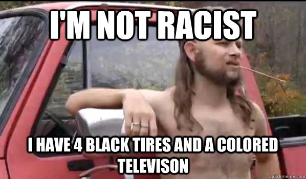 I'm not racist I have 4 black tires and a colored televison  Almost Politically Correct Redneck