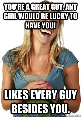 You're a great guy, any girl would be lucky to have you! Likes every guy besides you.  Friend Zone Fiona