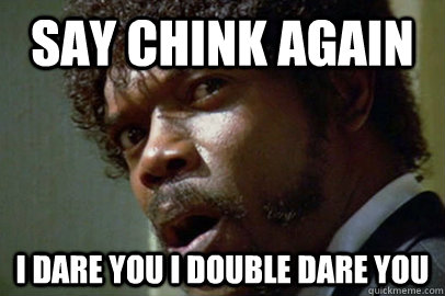say chink again i dare you i double dare you  