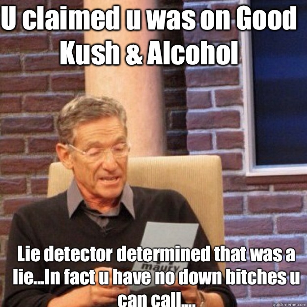 U claimed u was on Good Kush & Alcohol Lie detector determined that was a lie...In fact u have no down bitches u can call....  Maury