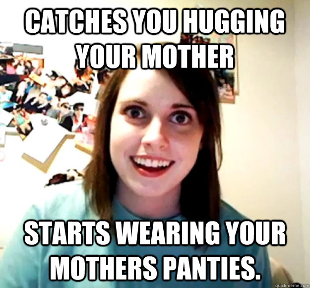 Catches you hugging your mother starts wearing your mothers panties.  Overly Attached Girlfriend